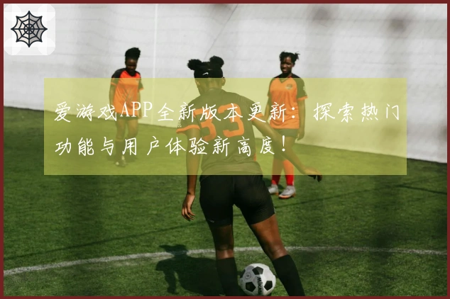 爱游戏APP全新版本更新：探索热门功能与用户体验新高度！