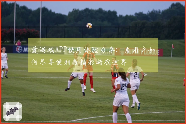 爱游戏APP使用体验分享：看用户如何尽享便利与精彩游戏世界