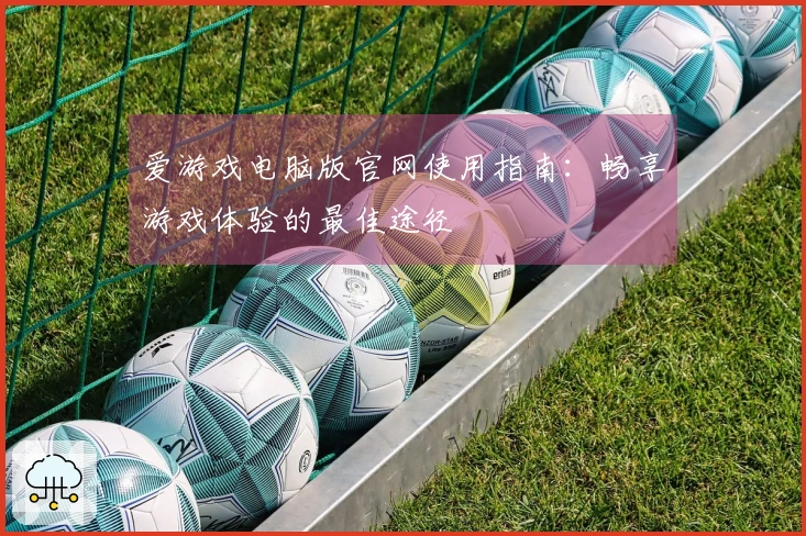爱游戏电脑版官网使用指南：畅享游戏体验的最佳途径