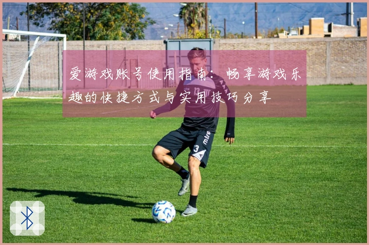 爱游戏账号使用指南：畅享游戏乐趣的快捷方式与实用技巧分享