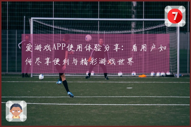 爱游戏APP使用体验分享：看用户如何尽享便利与精彩游戏世界