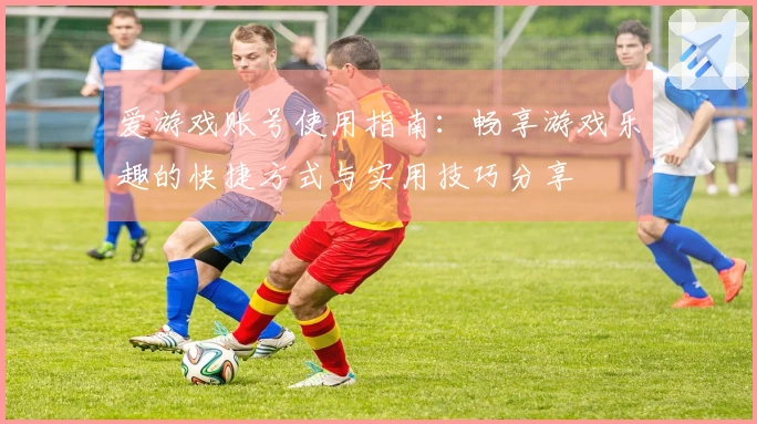 爱游戏账号使用指南：畅享游戏乐趣的快捷方式与实用技巧分享
